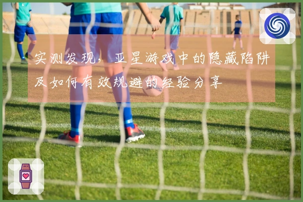 实测发现,亚星游戏中的隐藏陷阱及如何有效规避的经验分享